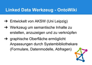 Linked Data Werkzeug - OntoWiki
➔ Entwickelt von AKSW (Uni Leipzig)
➔ Werkzeug um semantische Inhalte zu
erstellen, anzuzeigen und zu verknüpfen
➔ graphische Oberfläche ermöglicht
Anpassungen durch Systembibliothekare
(Formulare, Datenmodelle, Abfragen)
 