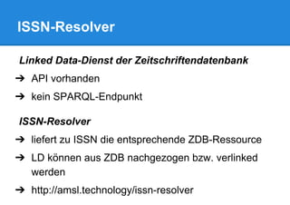 ISSN-Resolver
Linked Data-Dienst der Zeitschriftendatenbank
➔ API vorhanden
➔ kein SPARQL-Endpunkt
ISSN-Resolver
➔ liefert zu ISSN die entsprechende ZDB-Ressource
➔ LD können aus ZDB nachgezogen bzw. verlinked
werden
➔ http://amsl.technology/issn-resolver
 