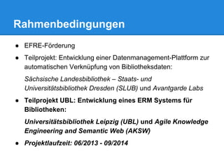 ● EFRE-Förderung
● Teilprojekt: Entwicklung einer Datenmanagement-Plattform zur
automatischen Verknüpfung von Bibliotheksdaten:
Sächsische Landesbibliothek – Staats- und
Universitätsbibliothek Dresden (SLUB) und Avantgarde Labs
● Teilprojekt UBL: Entwicklung eines ERM Systems für
Bibliotheken:
Universitätsbibliothek Leipzig (UBL) und Agile Knowledge
Engineering and Semantic Web (AKSW)
● Projektlaufzeit: 06/2013 - 09/2014
Rahmenbedingungen
 