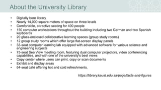 About the University Library
• Digitally born library
• Nearly 14,000 square meters of space on three levels
• Comfortable, attractive seating for 400 people
• 150 computer workstations throughout the building including two German and two Spanish
keyboards
• 20 glass-enclosed collaborative learning spaces (group study rooms)
• 12 group study rooms which offer large flat-screen display panels
• 33-seat computer learning lab equipped with advanced software for various science and
engineering subjects
• 75-seat Sea View meeting room, featuring dual computer projectors, video conferencing
capabilities, and with one of the university's best views
• Copy center where users can print, copy or scan documents
• Exhibit and display areas
• 64-seat café offering hot and cold refreshments.
https://library.kaust.edu.sa/page/facts-and-figures
 