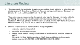 Literature Review
• “Software module that assists the library in managing all the details related to its subscriptions to
electronic content” (Breeding , M. “Electronic Resource Management Systems.” Computers in
Libraries 28 , no. 7 ( July/August 2008 ): 7 –18 , 94–6 )
• “Electronic resource management systems aim to bring together disparate information related to
purchasing, managing, and evaluating electronic resources such as journals, e-books, and
databases” (Mihlrad, L. (2010). A Brief Introduction to ERMS. Journal of Electronic Resources in
Medical Libraries, 7(2), 151-158. doi:10.1080/15424065.2010.483151)
• Libraries have the choice to elect the method of acquiring ERMS:
– purchasing a commercial product
– purchasing an open-source product
– creating a local solution, utilizing such software as Microsoft Excel, Microsoft Access, or
MySQL.
(Mihlrad, L. (2010). A Brief Introduction to ERMS. Journal of Electronic Resources in Medical
Libraries, 7(2), 151-158. doi:10.1080/15424065.2010.483151)
 