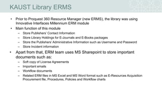 KAUST Library ERMS
• Prior to Proquest 360 Resource Manager (new ERMS), the library was using
Innovative Interfaces Millennium ERM module
• Main function of this module
– Store Publishers’ Contact Information
– Store Library Holdings for E-Journals and E-Books packages
– Store the Publishers’ Administrative Information such as Username and Password
– Store Incident information
• Apart from that, ERM team uses MS Sharepoint to store important
documents such as:
– Soft copy of License Agreements
– Important emails
– Workflow documents
– Related ERM files in MS Excel and MS Word format such as E-Resources Acquisition
Procurement file, Procedures, Policies and Workflow charts
 
