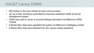KAUST Library ERMS
• MS Outlook is the main vehicle for team communication
• On top of that, the library subscribed to Innovative Interfaces CASE as the AZ
Management system
• CASE was used to ‘pump’ E-Journal holdings information into Millennium ERM
module
• E-Books Marc data were uploaded into system via Millennium Cataloging module
• E-Books Marc data were obtained from the various e-book publishers
 