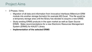 • 3 Phases / Aims:
– Migration of all data and information from Innovative Interfaces Millennium ERM
module into another storage format(s) for example MS Excel. This file would be
a temporary storage area until the library has decided to acquire a new ERMS
– Study existing ERMS products in the open market as well as Open Source
ERMS. Make recommendations for a new Electronic Resources Management
System (ERMS) for KAUST Library
– Implementation of the selected ERMS
Project Aims
 