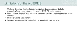 Limitations of the old ERMS
• Updating E-Journal titles/packages was a pain and cumbersome. No batch
processing feature was present in Innovative CASE AZ admin module.
• Millennium ERM system was not robust enough to handle multiple triggers/alert email
features
• Interface was not user-friendly
• Was difficult to include the ERMS features around our ERM lifecycle
 