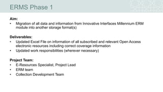 ERMS Phase 1
Aim:
• Migration of all data and information from Innovative Interfaces Millennium ERM
module into another storage format(s)
Deliverables:
• Updated Excel File on information of all subscribed and relevant Open Access
electronic resources including correct coverage information
• Updated work responsibilities (wherever necessary)
Project Team:
• E-Resources Specialist, Project Lead
• ERM team
• Collection Development Team
 