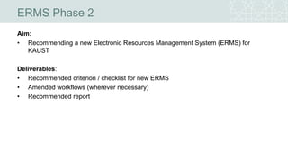 ERMS Phase 2
Aim:
• Recommending a new Electronic Resources Management System (ERMS) for
KAUST
Deliverables:
• Recommended criterion / checklist for new ERMS
• Amended workflows (wherever necessary)
• Recommended report
 