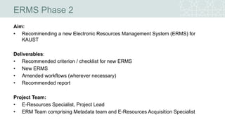 ERMS Phase 2
Aim:
• Recommending a new Electronic Resources Management System (ERMS) for
KAUST
Deliverables:
• Recommended criterion / checklist for new ERMS
• New ERMS
• Amended workflows (wherever necessary)
• Recommended report
Project Team:
• E-Resources Specialist, Project Lead
• ERM Team comprising Metadata team and E-Resources Acquisition Specialist
 