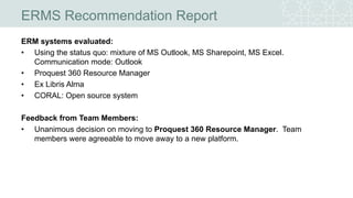 ERMS Recommendation Report
ERM systems evaluated:
• Using the status quo: mixture of MS Outlook, MS Sharepoint, MS Excel.
Communication mode: Outlook
• Proquest 360 Resource Manager
• Ex Libris Alma
• CORAL: Open source system
Feedback from Team Members:
• Unanimous decision on moving to Proquest 360 Resource Manager. Team
members were agreeable to move away to a new platform.
 