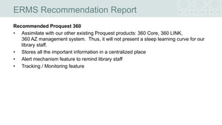 ERMS Recommendation Report
Recommended Proquest 360
• Assimilate with our other existing Proquest products: 360 Core, 360 LINK,
360 AZ management system. Thus, it will not present a steep learning curve for our
library staff.
• Stores all the important information in a centralized place
• Alert mechanism feature to remind library staff
• Tracking / Monitoring feature
 