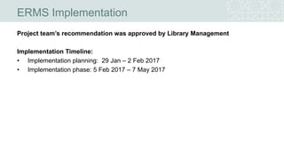 ERMS Implementation
Project team’s recommendation was approved by Library Management
Implementation Timeline:
• Implementation planning: 29 Jan – 2 Feb 2017
• Implementation phase: 5 Feb 2017 – 7 May 2017
 