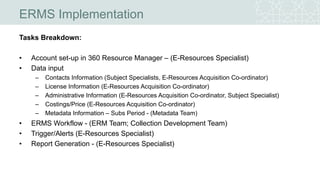 ERMS Implementation
Tasks Breakdown:
• Account set-up in 360 Resource Manager – (E-Resources Specialist)
• Data input
– Contacts Information (Subject Specialists, E-Resources Acquisition Co-ordinator)
– License Information (E-Resources Acquisition Co-ordinator)
– Administrative Information (E-Resources Acquisition Co-ordinator, Subject Specialist)
– Costings/Price (E-Resources Acquisition Co-ordinator)
– Metadata Information – Subs Period - (Metadata Team)
• ERMS Workflow - (ERM Team; Collection Development Team)
• Trigger/Alerts (E-Resources Specialist)
• Report Generation - (E-Resources Specialist)
 