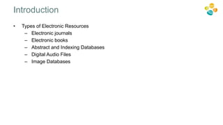 • Types of Electronic Resources
– Electronic journals
– Electronic books
– Abstract and Indexing Databases
– Digital Audio Files
– Image Databases
Introduction
 