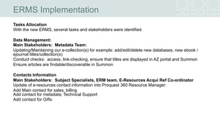 ERMS Implementation
Tasks Allocation
With the new ERMS, several tasks and stakeholders were identified.
Data Management:
Main Stakeholders: Metadata Team:
Updating/Maintaining our e-collection(s) for example: add/edit/delete new databases, new ebook /
ejournal titles/collection(s)
Conduct checks: access, link-checking, ensure that titles are displayed in AZ portal and Summon
Ensure articles are findable/discoverable in Summon
Contacts Information
Main Stakeholders: Subject Specialists, ERM team, E-Resources Acqui Ref Co-ordinator
Update of e-resources contact information into Proquest 360 Resource Manager:
Add Main contact for sales, billing
Add contact for metadata; Technical Support
Add contact for Gifts
 