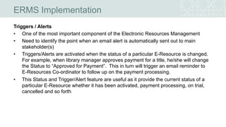 ERMS Implementation
Triggers / Alerts
• One of the most important component of the Electronic Resources Management
• Need to identify the point when an email alert is automatically sent out to main
stakeholder(s)
• Triggers/Alerts are activated when the status of a particular E-Resource is changed.
For example, when library manager approves payment for a title, he/she will change
the Status to “Approved for Payment”. This in turn will trigger an email reminder to
E-Resources Co-ordinator to follow up on the payment processing.
• This Status and Trigger/Alert feature are useful as it provide the current status of a
particular E-Resource whether it has been activated, payment processing, on trial,
cancelled and so forth
 