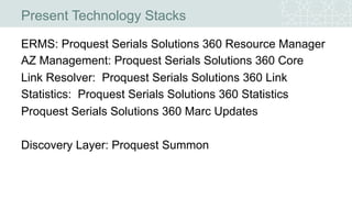Present Technology Stacks
ERMS: Proquest Serials Solutions 360 Resource Manager
AZ Management: Proquest Serials Solutions 360 Core
Link Resolver: Proquest Serials Solutions 360 Link
Statistics: Proquest Serials Solutions 360 Statistics
Proquest Serials Solutions 360 Marc Updates
Discovery Layer: Proquest Summon
 