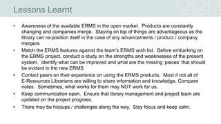 Lessons Learnt
• Awareness of the available ERMS in the open market. Products are constantly
changing and companies merge. Staying on top of things are advantageous as the
library can re-position itself in the case of any advancements / product / company
mergers
• Match the ERMS features against the team’s ERMS wish list. Before embarking on
the ERMS project, conduct a study on the strengths and weaknesses of the present
system. Identify what can be improved and what are the missing ‘pieces’ that should
be evident in the new ERMS
• Contact peers on their experience on using the ERMS products. Most if not all of
E-Resources Librarians are willing to share information and knowledge. Compare
notes. Sometimes, what works for them may NOT work for us.
• Keep communication open. Ensure that library management and project team are
updated on the project progress.
• There may be hiccups / challenges along the way. Stay focus and keep calm.
 
