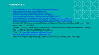 REFERENCES:
• https://www.kaust.edu.sa/en/about/media-relations#part2
• https://www.kaust.edu.sa/en/about/vision
• https://library.kaust.edu.sa/page/facts-and-figures
• http://repository.kaust.edu.sa/kaust/handle/10754/619195
• https://www.flickr.com/photos/kaust_photos/albums/72157622230920274
• https://www.flickr.com/photos/kaust_photos/albums/72157642207374073
• Breeding , M. “Electronic Resource Management Systems.” Computers in Libraries 28 , no. 7
( July/August 2008 ): 7 –18 , 94–6
• Mihlrad, L. (2010). A Brief Introduction to ERMS. Journal of Electronic Resources in Medical Libraries,
7(2), 151-158. doi:10.1080/15424065.2010.483151
• TERMS 2.0, https://library.hud.ac.uk/blogs/terms/
• http://old.diglib.org/pubs/dlf102/ERMFINAL.pdf
• https://en.wikipedia.org/wiki/King_Abdullah_University_of_Science_and_Technology
 
