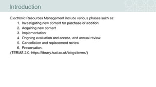 Electronic Resources Management include various phases such as:
1. Investigating new content for purchase or addition
2. Acquiring new content
3. Implementation
4. Ongoing evaluation and access, and annual review
5. Cancellation and replacement review
6. Preservation.
(TERMS 2.0, https://library.hud.ac.uk/blogs/terms/)
Introduction
 