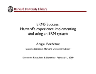 ERMS Success:
Harvard's experience implementing
    and using an ERM system

              Abigail Bordeaux
    Systems Librarian, Harvard University Library


 Electronic Resources & Libraries - February 1, 2010
 