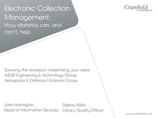 Electronic Collection
Management:
How statistics can, and
can’t, help.




Surviving the recession: maximising your value
ASLIB Engineering & Technology Group
Aerospace & Defence Librarians Group




John Harrington              Selena Killick
Head of Information Services Library Quality Officer
 
