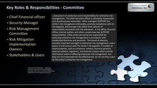 Key Roles & Responsibilities - Committee
 Chief Financial officer
 Security Manager
 Risk Management
Committee
 Risk Mitigation
Implementation
Owners
 Stakeholders & Users
…Everyone in an entity has some responsibility for enterprise risk
management. The chief executive officer is ultimately responsible
and should assume ownership. Other managers SUPPORT the
entity’s risk management philosophy, promote compliance with its
risk appetite, and manage risks within their spheres of
responsibility consistent with risk tolerances. A risk officer, financial
officer, internal auditor, and others usually have key SUPPORT
responsibilities. Other entity personnel are responsible for
executing enterprise risk management in accordance with
established directives and protocols. The board of directors
provides important oversight to enterprise risk management, and is
aware of and concurs with the entity’s risk appetite. A number of
external parties, such as customers, vendors, business partners,
external auditors, regulators, and financial analysts often provide
information useful in effecting enterprise risk management, but
they are not responsible for the effectiveness of, nor are they a part
of, the entity’s enterprise risk management.
Enterprise Risk Management — Integrated
Framework Executive Summary Copyright ©
September 2004 by the Committee of Sponsoring
organizations of the Treadway Commission.
 
