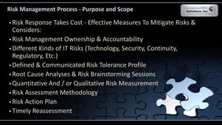 Risk Management Process - Purpose and Scope
 Risk Response Takes Cost - Effective Measures To Mitigate Risks &
Considers:
 Risk Management Ownership & Accountability
 Different Kinds of IT Risks (Technology, Security, Continuity,
Regulatory, Etc.)
 Defined & Communicated Risk Tolerance Profile
 Root Cause Analyses & Risk Brainstorming Sessions
 Quantitative And / or Qualitative Risk Measurement
 Risk Assessment Methodology
 Risk Action Plan
 Timely Reassessment
 