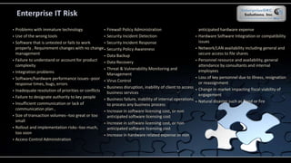 Enterprise IT Risk
 Problems with immature technology
 Use of the wrong tools
 Software that is untested or fails to work
properly , Requirement changes with no change
management
 Failure to understand or account for product
complexity
 Integration problems
 Software/hardware performance issues--poor
response times, bugs, errors
 Inadequate resolution of priorities or conflicts
 Failure to designate authority to key people
 Insufficient communication or lack of
communication plan ,
 Size of transaction volumes--too great or too
small
 Rollout and implementation risks--too much,
too soon
 Access Control Administration
 Firewall Policy Administration
 Security Incident Detection
 Security Incident Response
 Security Policy Awareness
 Data Backup
 Data Recovery
 Threat & Vulnerability Monitoring and
Management
 Virus Control
 Business disruption, inability of client to access
business services
 Business failure, inability of internal operations
to process any business process
 Increase in software licensing cost, or non
anticipated software licensing cost
 Increase in software licensing cost, or non
anticipated software licensing cost
 Increase in hardware related expense or non
anticipated hardware expense
 Hardware Software Integration or compatibility
issues
 Network/LAN availability including general and
secure access to file shares
 Personnel resource and availability, general
attendance by consultants and internal
employees
 Loss of key personnel due to illness, resignation
or reassignment
 Change in market impacting fiscal viability of
engagement
 Natural disaster such as flood or fire
 