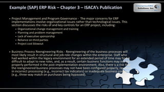 Example (SAP) ERP Risk – Chapter 3 – ISACA’s Publication
 Project Management and Program Governance - The major concerns for ERP
implementations involve organizational issues rather than technological issues. This
section discusses the risks of and key controls for an ERP project, including:
 Organizational change management and training
 Planning and problem management
 Lack of executive sponsorship
 Reliance on third parties
 Project cost blowout
 Business Process Reengineering Risks - Reengineering of the business processes will
most likely result in structural and job role changes within the enterprise. Staff who
had worked within the legacy environment for an extended period of time may find it
difficult to adapt to new roles, and, as a result, certain business functions may not be
properly performed in the post-implementation environment. Also, there is a risk that
the reengineered business processes may not have been configured properly, resulting
in incorrect processing (e.g., incorrect tax indicators) or inadequate business controls
(e.g., three-way match on purchases being bypassed).
 