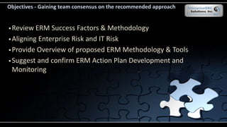  Review ERM Success Factors & Methodology
 Aligning Enterprise Risk and IT Risk
 Provide Overview of proposed ERM Methodology & Tools
 Suggest and confirm ERM Action Plan Development and
Monitoring
Objectives - Gaining team consensus on the recommended approach
 