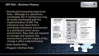 ERP Risk – Business Finance
 Distributed Computing Experience
Risks - Although it is sometimes
overlooked, the IT architecture may
be totally overhauled with the
implementation of ERP. The
enterprise may move from a
centralized mainframe environment
to a distributed client-server
environment. New skills are required
to manage and maintain this
environment, and the impact of this
change is often underestimated.
 Data Quality Risks
 Program Interface Risks
 