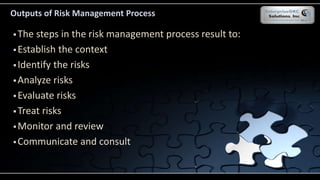 Outputs of Risk Management Process
 The steps in the risk management process result to:
 Establish the context
 Identify the risks
 Analyze risks
 Evaluate risks
 Treat risks
 Monitor and review
 Communicate and consult
 