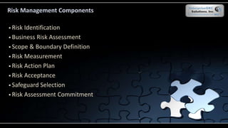 Risk Identification
 Business Risk Assessment
 Scope & Boundary Definition
 Risk Measurement
 Risk Action Plan
 Risk Acceptance
 Safeguard Selection
 Risk Assessment Commitment
Risk Management Components
 