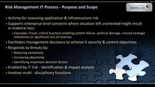  Activity for assessing application & infrastructure risk
 Supports enterprise level concerns where situation left unchecked might result
in material loss:
 Examples: fraud, critical business enabling system failure, political damage, missed strategic
milestones or significant loss of revenue.
 Facilitates management decisions to achieve it security & control objectives
 Responds to threats by:
 Reducing complexity
 Increasing objectivity
 Identifying important decision factors
 Enabled by IT risk - identification & impact analysis
 Involves multi - disciplinary functions
Risk Management IT Process - Purpose and Scope
 