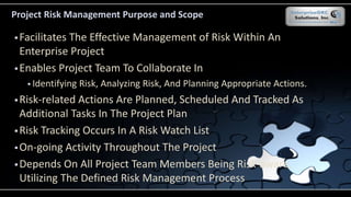 Project Risk Management Purpose and Scope
 Facilitates The Effective Management of Risk Within An
Enterprise Project
 Enables Project Team To Collaborate In
 Identifying Risk, Analyzing Risk, And Planning Appropriate Actions.
 Risk-related Actions Are Planned, Scheduled And Tracked As
Additional Tasks In The Project Plan
 Risk Tracking Occurs In A Risk Watch List
 On-going Activity Throughout The Project
 Depends On All Project Team Members Being Risk-aware,
Utilizing The Defined Risk Management Process
 