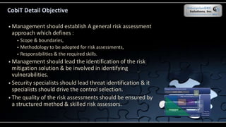  Management should establish A general risk assessment
approach which defines :
 Scope & boundaries,
 Methodology to be adopted for risk assessments,
 Responsibilities & the required skills.
 Management should lead the identification of the risk
mitigation solution & be involved in identifying
vulnerabilities.
 Security specialists should lead threat identification & it
specialists should drive the control selection.
 The quality of the risk assessments should be ensured by
a structured method & skilled risk assessors.
CobiT Detail Objective
 