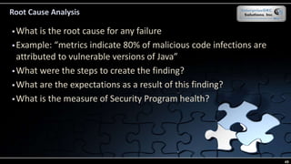 Root Cause Analysis
 What is the root cause for any failure
 Example: “metrics indicate 80% of malicious code infections are
attributed to vulnerable versions of Java”
 What were the steps to create the finding?
 What are the expectations as a result of this finding?
 What is the measure of Security Program health?
49
 