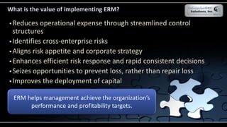 What is the value of implementing ERM?
 Reduces operational expense through streamlined control
structures
 Identifies cross-enterprise risks
 Aligns risk appetite and corporate strategy
 Enhances efficient risk response and rapid consistent decisions
 Seizes opportunities to prevent loss, rather than repair loss
 Improves the deployment of capital
ERM helps management achieve the organization’s
performance and profitability targets.
 