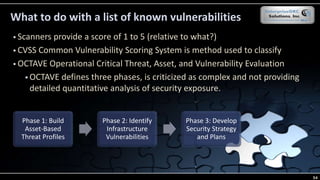 What to do with a list of known vulnerabilities
 Scanners provide a score of 1 to 5 (relative to what?)
 CVSS Common Vulnerability Scoring System is method used to classify
 OCTAVE Operational Critical Threat, Asset, and Vulnerability Evaluation
 OCTAVE defines three phases, is criticized as complex and not providing
detailed quantitative analysis of security exposure.
Phase 1: Build
Asset-Based
Threat Profiles
Phase 2: Identify
Infrastructure
Vulnerabilities
Phase 3: Develop
Security Strategy
and Plans
54
 