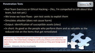 Penetration Tests
 Red Team Exercises or Ethical Hacking – (Yes, I’m compelled to talk about blue
team, but not yet.)
 We know we have flaws - pen test seeks to exploit them
 Simulates attacker (does not cause harm)
 Output: Identification of susceptible assets (sites)
 In short: As good as the people who perform them and as valuable as the
reduced risk on the items that get remediated
A red team is an independent group that challenges an organization to improve its
effectiveness. The United States intelligence community (military and civilian) has red
teams that explore alternative futures and write articles as if they were foreign world
leaders.
Red team - Wikipedia, the free encyclopedia
55
 
