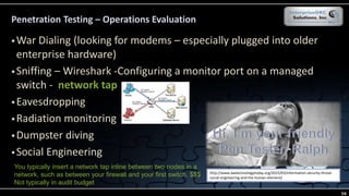 Penetration Testing – Operations Evaluation
 War Dialing (looking for modems – especially plugged into older
enterprise hardware)
 Sniffing – Wireshark -Configuring a monitor port on a managed
switch - network tap
 Eavesdropping
 Radiation monitoring
 Dumpster diving
 Social Engineering
http://www.lawtechnologytoday.org/2015/03/information-security-threat-
social-engineering-and-the-human-element/
You typically insert a network tap inline between two nodes in a
network, such as between your firewall and your first switch. $$$
Not typically in audit budget
56
 