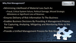 Why Risk Management?
 Minimizing Likelihood of Material Loss Such As:
 Fraud, Critical System Failure, Political Damage, Missed Strategic
Milestones or Significant Loss of Revenue.
 Ensures Delivery of Risk Information To The Business
 Enables Business Decisions By Providing A Management Process
For Capturing, Analyzing, Mitigating and Monitoring Risks to the
Business
 Provide a Unified Management Process for Risk Response
 