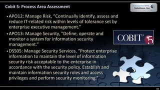Cobit 5: Process Area Assessment
 APO12: Manage Risk, “Continually identify, assess and
reduce IT-related risk within levels of tolerance set by
enterprise executive management.”
 APO13: Manage Security, “Define, operate and
monitor a system for information security
management.”
 DSS05: Manage Security Services, “Protect enterprise
information to maintain the level of information
security risk acceptable to the enterprise in
accordance with the security policy. Establish and
maintain information security roles and access
privileges and perform security monitoring.”
63
 