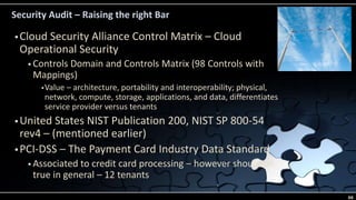 Security Audit – Raising the right Bar
 Cloud Security Alliance Control Matrix – Cloud
Operational Security
 Controls Domain and Controls Matrix (98 Controls with
Mappings)
Value – architecture, portability and interoperability; physical,
network, compute, storage, applications, and data, differentiates
service provider versus tenants
 United States NIST Publication 200, NIST SP 800-54
rev4 – (mentioned earlier)
 PCI-DSS – The Payment Card Industry Data Standard
 Associated to credit card processing – however should be
true in general – 12 tenants
66
 