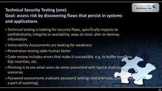 Technical Security Testing (one)
Goal: assess risk by discovering flaws that persist in systems
and applications
 Technical testing is looking for security flaws, specifically impacts to
confidentiality, integrity or availability, ways to steal, alter or destroy
information
 Vulnerability Assessments are looking for weakness
 Penetration testing adds human factor
 Code review includes errors that make it susceptible, e.g. to buffer overflow,
SQL insertion, etc.
 Phishing is to see what users do when presented with typical malicious email
scenarios
 Password assessments evaluate password settings and practices, (sometimes as
a part of scanning)
70
 