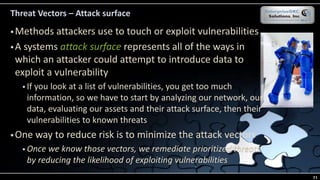 Threat Vectors – Attack surface
 Methods attackers use to touch or exploit vulnerabilities
 A systems attack surface represents all of the ways in
which an attacker could attempt to introduce data to
exploit a vulnerability
 If you look at a list of vulnerabilities, you get too much
information, so we have to start by analyzing our network, our
data, evaluating our assets and their attack surface, then their
vulnerabilities to known threats
 One way to reduce risk is to minimize the attack vectors
 Once we know those vectors, we remediate prioritized threats
by reducing the likelihood of exploiting vulnerabilities
71
 