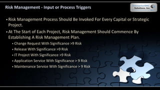  Risk Management Process Should Be Invoked For Every Capital or Strategic
Project.
 At The Start of Each Project, Risk Management Should Commence By
Establishing A Risk Management Plan.
 Change Request With Significance >9 Risk
 Release With Significance >9 Risk
 IT Project With Significance >9 Risk
 Application Service With Significance > 9 Risk
 Maintenance Service With Significance > 9 Risk
Risk Management - Input or Process Triggers
 