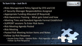 To Sum it Up – Just Do It
 Risks Management Policy Signed by CFO and CIO
 IT Security Manager Responsibilities Assigned
 Appropriate Funding Allocated (If Required)
 Risk Awareness Training – What gets listed and how
 Meeting Time and Standard Agenda Format Established
 SUPPORT sessions To Enter Risk Items
 Risk Meeting Agenda Posted
 Risk Meeting
 Posted Risk Meeting Action Items and Notes
 Follow Up Risk Response
 Iterate Enter Risks - Update Risks - Post Agenda – Meeting - Post Notes -
Follow Up Risk Response
 