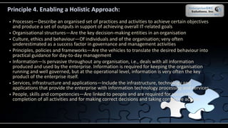 Principle 4. Enabling a Holistic Approach:
 Processes—Describe an organised set of practices and activities to achieve certain objectives
and produce a set of outputs in support of achieving overall IT-related goals
 Organisational structures—Are the key decision-making entities in an organisation
 Culture, ethics and behaviour—Of individuals and of the organisation; very often
underestimated as a success factor in governance and management activities
 Principles, policies and frameworks—Are the vehicles to translate the desired behaviour into
practical guidance for day-to-day management
 Information—Is pervasive throughout any organisation, i.e., deals with all information
produced and used by the enterprise. Information is required for keeping the organisation
running and well governed, but at the operational level, information is very often the key
product of the enterprise itself.
 Services, infrastructure and applications—Include the infrastructure, technology and
applications that provide the enterprise with information technology processing and services
 People, skills and competencies—Are linked to people and are required for successful
completion of all activities and for making correct decisions and taking corrective actions
 