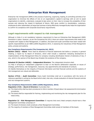 Page1
Enterprise Risk Management
Enterprise risk management (ERM) is the process of planning, organizing, leading, & controlling activities of an
organization to minimize the effects of risk on an organization's capital & earnings with an aim to assist
organizations to identify, understand, evaluate & take action on their risks to increase the probability of their
success and reducing the impact & likelihood of failure. ERM gives comfort to shareholders, customers,
employees & other stakeholders at large that business is being effectively managed & also helps the organization
to confirm its compliance with Corporate Governance requirements.
Legal requirements with respect to risk management
Although in India it is not mandatory/ statutory requirement to have an Enterprise Risk Management (ERM)
framework in place. However, as per the Companies Act 2013, there are certain requirements that needs to be
complied with respect to Risk Management. In addition, the board and audit committee have been vested with
specific responsibilities as per SEBI (LODR) Regulations 2015, in assessing the robustness of Risk Management
policy, process and systems.
Key Compliance Requirements (The Companies Act, 2013)
Section 134(3) – Board: There shall be attached to financial statements laid before a company in general
meeting, a report by its Board of Directors, which shall include a statement indicating development &
implementation of Risk Management Policy for company including identification therein of elements of risk, if
any, which in the opinion of the Board may threaten the existence of the company.
Schedule IV [Section 149(8)] – Independent Directors: The independent directors shall:
(1) Help in bringing an independent judgement to bear on the Board’s deliberation especially on issues of
strategy, performance, risk management, resources, key appointments and standards of conduct;
(4) Satisfy themselves on the integrity of financial information and that financial controls and the systems of
risk management are robust and defensible.
Section 177(4) – Audit Committee: Every Audit Committee shall act in accordance with the terms of
reference specified in writing by the Board which shall, inter alia, include evaluation of internal financial controls
and risk management systems.
Key Compliance Requirements (SEBI (LODR) Regulations, 2015)
Regulation 17(9) – Board of Directors: It provides that -
(a) The listed entity shall lay down procedures to inform member of board about risk assessment & minimization
procedures.
(b) The board shall be responsible for framing, implementing and monitoring the risk management plan for the
listed entity.
Regulation 21 - Risk Management Committee: It requires that every listed company should have a Risk
Management Committee comprises of -
(1) The board of directors shall constitute a Risk Management Committee.
(2) The majority of members of Risk Management Committee shall consist of members of the board.
 